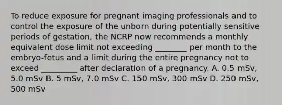 To reduce exposure for pregnant imaging professionals and to control the exposure of the unborn during potentially sensitive periods of gestation, the NCRP now recommends a monthly equivalent dose limit not exceeding ________ per month to the embryo-fetus and a limit during the entire pregnancy not to exceed _________ after declaration of a pregnancy. A. 0.5 mSv, 5.0 mSv B. 5 mSv, 7.0 mSv C. 150 mSv, 300 mSv D. 250 mSv, 500 mSv