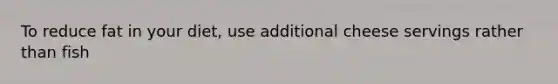 To reduce fat in your diet, use additional cheese servings rather than fish