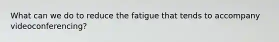 What can we do to reduce the fatigue that tends to accompany videoconferencing?