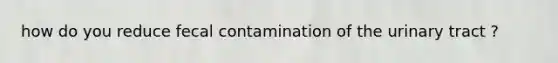 how do you reduce fecal contamination of the urinary tract ?