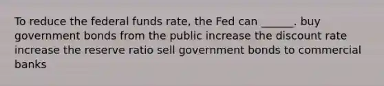 To reduce the federal funds rate, the Fed can ______. buy government bonds from the public increase the discount rate increase the reserve ratio sell government bonds to commercial banks