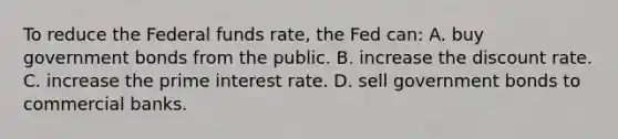 To reduce the Federal funds rate, the Fed can: A. buy government bonds from the public. B. increase the discount rate. C. increase the prime interest rate. D. sell government bonds to commercial banks.