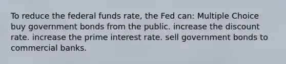 To reduce the federal funds rate, the Fed can: Multiple Choice buy government bonds from the public. increase the discount rate. increase the prime interest rate. sell government bonds to commercial banks.