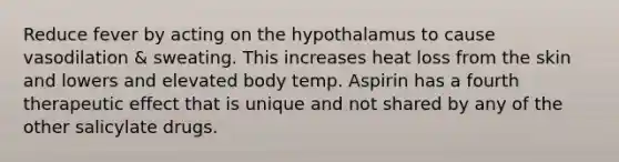 Reduce fever by acting on the hypothalamus to cause vasodilation & sweating. This increases heat loss from the skin and lowers and elevated body temp. Aspirin has a fourth therapeutic effect that is unique and not shared by any of the other salicylate drugs.