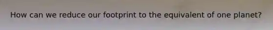 How can we reduce our footprint to the equivalent of one planet?