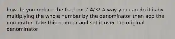 how do you reduce the fraction 7 4/3? A way you can do it is by multiplying the whole number by the denominator then add the numerator. Take this number and set it over the original denominator