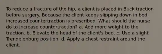 To reduce a fracture of the hip, a client is placed in Buck traction before surgery. Because the client keeps slipping down in bed, increased countertraction is prescribed. What should the nurse do to increase countertraction? a. Add more weight to the traction. b. Elevate the head of the client's bed. c. Use a slight Trendelenburg position. d. Apply a chest restraint around the client.