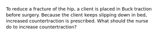 To reduce a fracture of the hip, a client is placed in Buck traction before surgery. Because the client keeps slipping down in bed, increased countertraction is prescribed. What should the nurse do to increase countertraction?