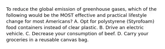 To reduce the global emission of greenhouse gases, which of the following would be the MOST effective and practical lifestyle change for most Americans? A. Opt for polystyrene (Styrofoam) food containers instead of clear plastic. B. Drive an electric vehicle. C. Decrease your consumption of beef. D. Carry your groceries in a reusable canvas bag.