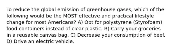 To reduce the global emission of greenhouse gases, which of the following would be the MOST effective and practical lifestyle change for most Americans? A) Opt for polystyrene (Styrofoam) food containers instead of clear plastic. B) Carry your groceries in a reusable canvas bag. C) Decrease your consumption of beef. D) Drive an electric vehicle.