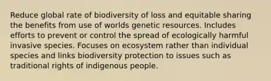 Reduce global rate of biodiversity of loss and equitable sharing the benefits from use of worlds genetic resources. Includes efforts to prevent or control the spread of ecologically harmful invasive species. Focuses on ecosystem rather than individual species and links biodiversity protection to issues such as traditional rights of indigenous people.