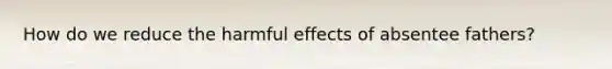 How do we reduce the harmful effects of absentee fathers?