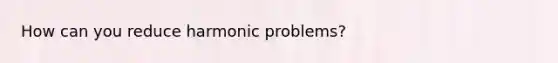 How can you reduce harmonic problems?