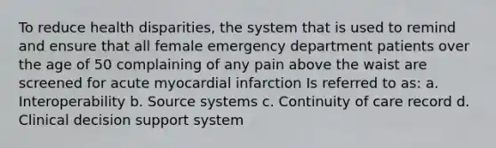 To reduce health disparities, the system that is used to remind and ensure that all female emergency department patients over the age of 50 complaining of any pain above the waist are screened for acute myocardial infarction Is referred to as: a. Interoperability b. Source systems c. Continuity of care record d. Clinical decision support system