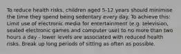 To reduce health risks, children aged 5-12 years should minimise the time they spend being sedentary every day. To achieve this: Limit use of electronic media for entertainment (e.g. television, seated electronic games and computer use) to no more than two hours a day - lower levels are associated with reduced health risks. Break up long periods of sitting as often as possible.