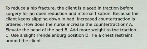 To reduce a hip fracture, the client is placed in traction before surgery for an open reduction and internal fixation. Because the client keeps slipping down in bed, increased countertraction is ordered. How does the nurse increase the countertraction? A. Elevate the head of the bed B. Add more weight to the traction C. Use a slight Trendelenburg position D. Tie a chest restraint around the client