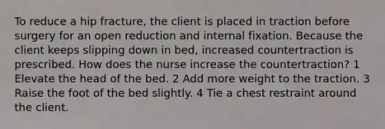 To reduce a hip fracture, the client is placed in traction before surgery for an open reduction and internal fixation. Because the client keeps slipping down in bed, increased countertraction is prescribed. How does the nurse increase the countertraction? 1 Elevate the head of the bed. 2 Add more weight to the traction. 3 Raise the foot of the bed slightly. 4 Tie a chest restraint around the client.