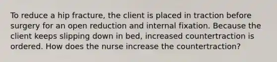 To reduce a hip fracture, the client is placed in traction before surgery for an open reduction and internal fixation. Because the client keeps slipping down in bed, increased countertraction is ordered. How does the nurse increase the countertraction?