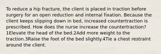 To reduce a hip fracture, the client is placed in traction before surgery for an open reduction and internal fixation. Because the client keeps slipping down in bed, increased countertraction is prescribed. How does the nurse increase the countertraction?1Elevate the head of the bed.2Add more weight to the traction.3Raise the foot of the bed slightly.4Tie a chest restraint around the client.