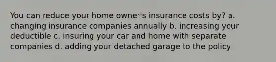 You can reduce your home owner's insurance costs by? a. changing insurance companies annually b. increasing your deductible c. insuring your car and home with separate companies d. adding your detached garage to the policy