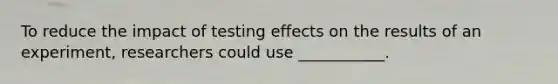 To reduce the impact of testing effects on the results of an experiment, researchers could use ___________.