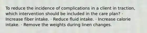 To reduce the incidence of complications in a client in traction, which intervention should be included in the care plan? · Increase fiber intake. · Reduce fluid intake. · Increase calorie intake. · Remove the weights during linen changes.