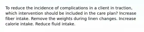 To reduce the incidence of complications in a client in traction, which intervention should be included in the care plan? Increase fiber intake. Remove the weights during linen changes. Increase calorie intake. Reduce fluid intake.