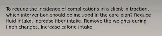 To reduce the incidence of complications in a client in traction, which intervention should be included in the care plan? Reduce fluid intake. Increase fiber intake. Remove the weights during linen changes. Increase calorie intake.