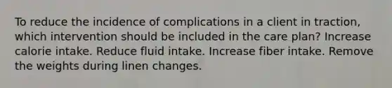 To reduce the incidence of complications in a client in traction, which intervention should be included in the care plan? Increase calorie intake. Reduce fluid intake. Increase fiber intake. Remove the weights during linen changes.