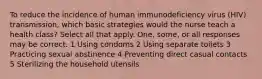 To reduce the incidence of human immunodeficiency virus (HIV) transmission, which basic strategies would the nurse teach a health class? Select all that apply. One, some, or all responses may be correct. 1 Using condoms 2 Using separate toilets 3 Practicing sexual abstinence 4 Preventing direct casual contacts 5 Sterilizing the household utensils