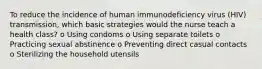 To reduce the incidence of human immunodeficiency virus (HIV) transmission, which basic strategies would the nurse teach a health class? o Using condoms o Using separate toilets o Practicing sexual abstinence o Preventing direct casual contacts o Sterilizing the household utensils