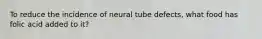 To reduce the incidence of neural tube defects, what food has folic acid added to it?