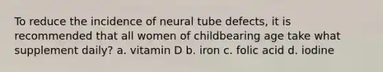 To reduce the incidence of neural tube defects, it is recommended that all women of childbearing age take what supplement daily? a. vitamin D b. iron c. folic acid d. iodine