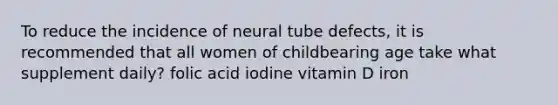 To reduce the incidence of neural tube defects, it is recommended that all women of childbearing age take what supplement daily? folic acid iodine vitamin D iron