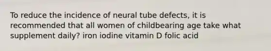 To reduce the incidence of neural tube defects, it is recommended that all women of childbearing age take what supplement daily? iron iodine vitamin D folic acid