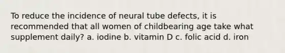 To reduce the incidence of neural tube defects, it is recommended that all women of childbearing age take what supplement daily? a. iodine b. vitamin D c. folic acid d. iron