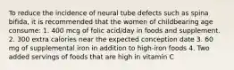 To reduce the incidence of neural tube defects such as spina bifida, it is recommended that the women of childbearing age consume: 1. 400 mcg of folic acid/day in foods and supplement. 2. 300 extra calories near the expected conception date 3. 60 mg of supplemental iron in addition to high-iron foods 4. Two added servings of foods that are high in vitamin C