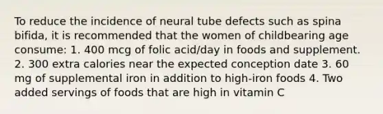 To reduce the incidence of neural tube defects such as spina bifida, it is recommended that the women of childbearing age consume: 1. 400 mcg of folic acid/day in foods and supplement. 2. 300 extra calories near the expected conception date 3. 60 mg of supplemental iron in addition to high-iron foods 4. Two added servings of foods that are high in vitamin C