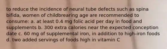 to reduce the incidence of neural tube defects such as spina bifida, women of childbrearing age are recommended to consume: a. at least 0.4 mg folic acid per day in food and supplements b. 300 extra calories near the expected conception date c. 60 mg of supplemental iron, in addition to high-iron foods d. two added servings of foods high in vitamin C