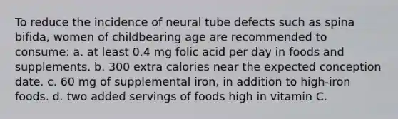 To reduce the incidence of neural tube defects such as spina bifida, women of childbearing age are recommended to consume: a. at least 0.4 mg folic acid per day in foods and supplements. b. 300 extra calories near the expected conception date. c. 60 mg of supplemental iron, in addition to high-iron foods. d. two added servings of foods high in vitamin C.