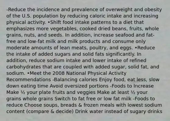 -Reduce the incidence and prevalence of overweight and obesity of the U.S. population by reducing caloric intake and increasing physical activity. •Shift food intake patterns to a diet that emphasizes more vegetables, cooked dried beans, fruits, whole grains, nuts, and seeds. In addition, increase seafood and fat-free and low-fat milk and milk products and consume only moderate amounts of lean meats, poultry, and eggs. •Reduce the intake of added sugars and solid fats significantly. In addition, reduce sodium intake and lower intake of refined carbohydrates that are coupled with added sugar, solid fat, and sodium. •Meet the 2008 National Physical Activity Recommendations -Balancing calories Enjoy food, eat less, slow down eating time Avoid oversized portions -Foods to Increase Make ½ your plate fruits and veggies Make at least ½ your grains whole grains Switch to fat free or low fat milk -Foods to reduce Choose soups, breads & frozen meals with lowest sodium content (compare & decide) Drink water instead of sugary drinks