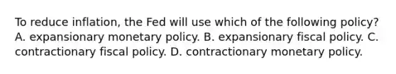 To reduce inflation, the Fed will use which of the following policy? A. expansionary monetary policy. B. expansionary fiscal policy. C. contractionary fiscal policy. D. contractionary monetary policy.