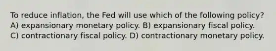 To reduce inflation, the Fed will use which of the following policy? A) expansionary <a href='https://www.questionai.com/knowledge/kEE0G7Llsx-monetary-policy' class='anchor-knowledge'>monetary policy</a>. B) expansionary <a href='https://www.questionai.com/knowledge/kPTgdbKdvz-fiscal-policy' class='anchor-knowledge'>fiscal policy</a>. C) contractionary fiscal policy. D) contractionary monetary policy.