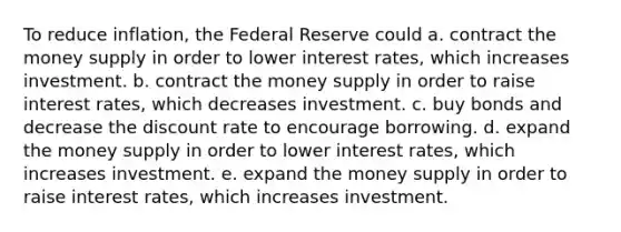 To reduce inflation, the Federal Reserve could a. contract the money supply in order to lower interest rates, which increases investment. b. contract the money supply in order to raise interest rates, which decreases investment. c. buy bonds and decrease the discount rate to encourage borrowing. d. expand the money supply in order to lower interest rates, which increases investment. e. expand the money supply in order to raise interest rates, which increases investment.