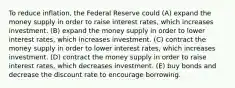 To reduce inflation, the Federal Reserve could (A) expand the money supply in order to raise interest rates, which increases investment. (B) expand the money supply in order to lower interest rates, which increases investment. (C) contract the money supply in order to lower interest rates, which increases investment. (D) contract the money supply in order to raise interest rates, which decreases investment. (E) buy bonds and decrease the discount rate to encourage borrowing.