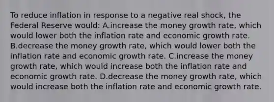 To reduce inflation in response to a negative real shock, the Federal Reserve would: A.increase the money growth rate, which would lower both the inflation rate and economic growth rate. B.decrease the money growth rate, which would lower both the inflation rate and economic growth rate. C.increase the money growth rate, which would increase both the inflation rate and economic growth rate. D.decrease the money growth rate, which would increase both the inflation rate and economic growth rate.