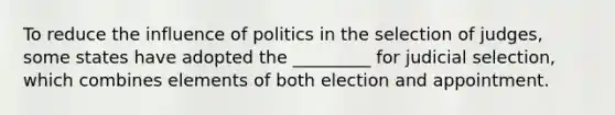 To reduce the influence of politics in the selection of judges, some states have adopted the _________ for judicial selection, which combines elements of both election and appointment.