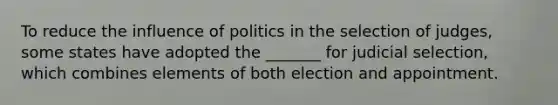 To reduce the influence of politics in the selection of judges, some states have adopted the _______ for judicial selection, which combines elements of both election and appointment.