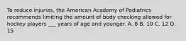 To reduce injuries, the American Academy of Pediatrics recommends limiting the amount of body checking allowed for hockey players ___ years of age and younger. A. 8 B. 10 C. 12 D. 15