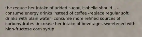 the reduce her intake of added sugar, Isabelle should... -consume energy drinks instead of coffee -replace regular soft drinks with plain water -consume more refined sources of carbohydrates -increase her intake of beverages sweetened with high-fructose corn syrup